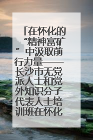 在怀化的“精神富矿”中汲取前行力量——长沙市无党派人士和党外知识分子代表人士培训班在怀化圆满举办